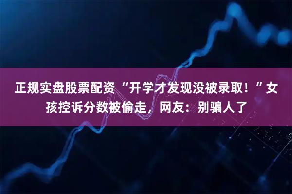 正规实盘股票配资 “开学才发现没被录取！”女孩控诉分数被偷走，网友：别骗人了