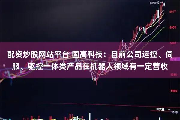 配资炒股网站平台 固高科技：目前公司运控、伺服、驱控一体类产品在机器人领域有一定营收