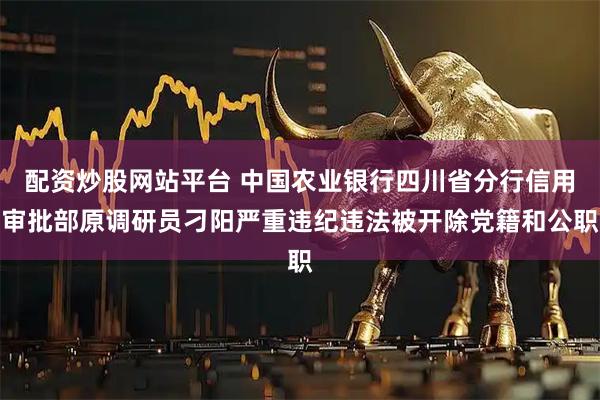 配资炒股网站平台 中国农业银行四川省分行信用审批部原调研员刁阳严重违纪违法被开除党籍和公职