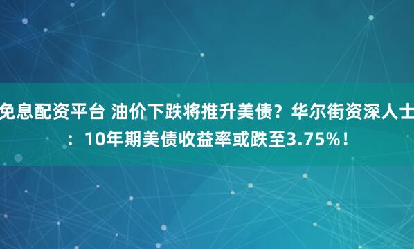 免息配资平台 油价下跌将推升美债？华尔街资深人士：10年期美债收益率或跌至3.75%！