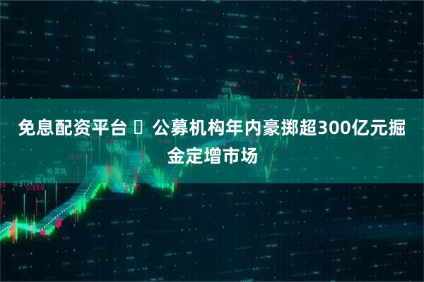 免息配资平台 ​公募机构年内豪掷超300亿元掘金定增市场