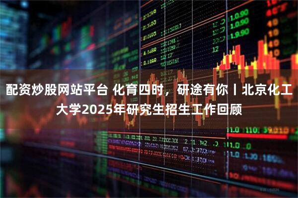 配资炒股网站平台 化育四时，研途有你丨北京化工大学2025年研究生招生工作回顾
