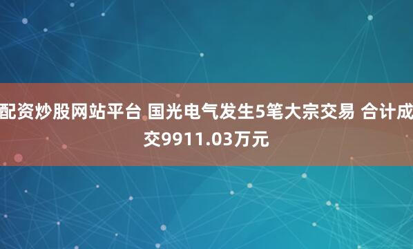 配资炒股网站平台 国光电气发生5笔大宗交易 合计成交9911.03万元