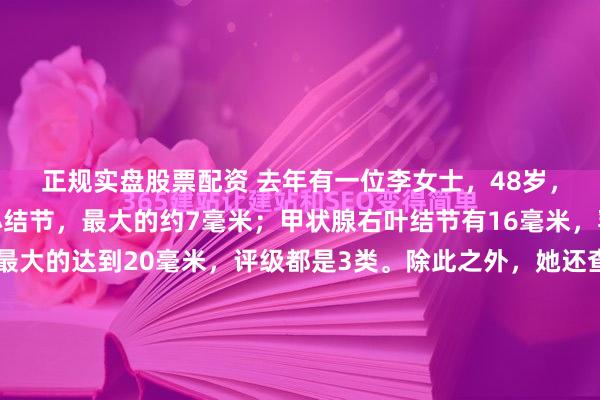 正规实盘股票配资 去年有一位李女士，48岁，体检发现左右肺都有小结节，最大的约7毫米；甲状腺右叶结节有16毫米，乳腺也有多发结节，最大的达到20毫米，评级都是3类。除此之外，她还查出了轻度脂肪肝，皮下有脂肪瘤，盆腔也有小囊肿。她平时总觉得胸口发闷，偶尔咳嗽，嗓子老有痰，还长期睡不好、大便干结，有过敏性鼻炎，...