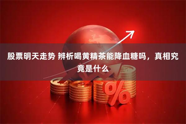 股票明天走势 辨析喝黄精茶能降血糖吗，真相究竟是什么