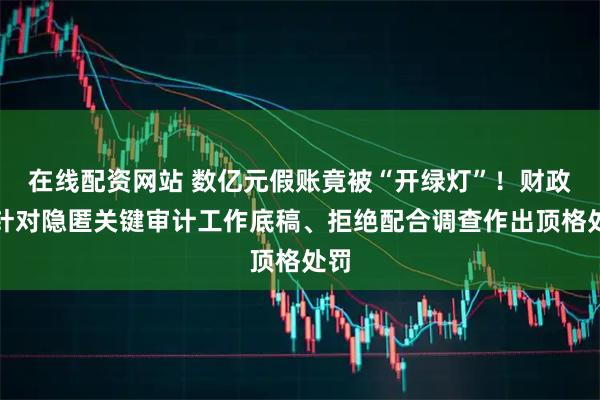 在线配资网站 数亿元假账竟被“开绿灯”！财政部针对隐匿关键审计工作底稿、拒绝配合调查作出顶格处罚