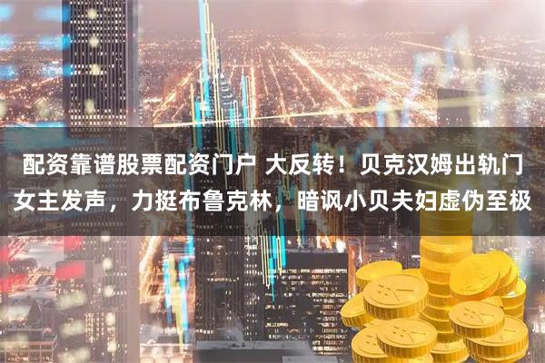 配资靠谱股票配资门户 大反转！贝克汉姆出轨门女主发声，力挺布鲁克林，暗讽小贝夫妇虚伪至极