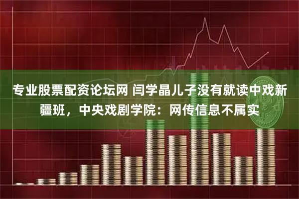 专业股票配资论坛网 闫学晶儿子没有就读中戏新疆班，中央戏剧学院：网传信息不属实