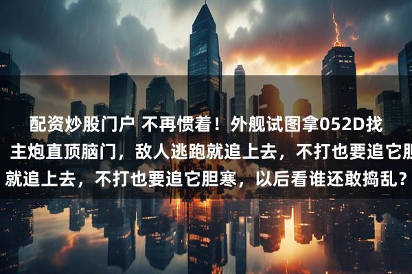 配资炒股门户 不再惯着！外舰试图拿052D找刺激，解放军不再废话，主炮直顶脑门，敌人逃跑就追上去，不打也要追它胆寒，以后看谁还敢捣乱？