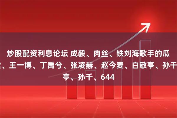 炒股配资利息论坛 成毅、肉丝、铁刘海歌手的瓜？杨紫、王一博、丁禹兮、张凌赫、赵今麦、白敬亭、孙千、644