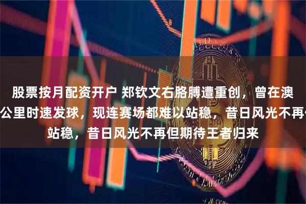 股票按月配资开户 郑钦文右胳膊遭重创，曾在澳网决赛轰出192公里时速发球，现连赛场都难以站稳，昔日风光不再但期待王者归来