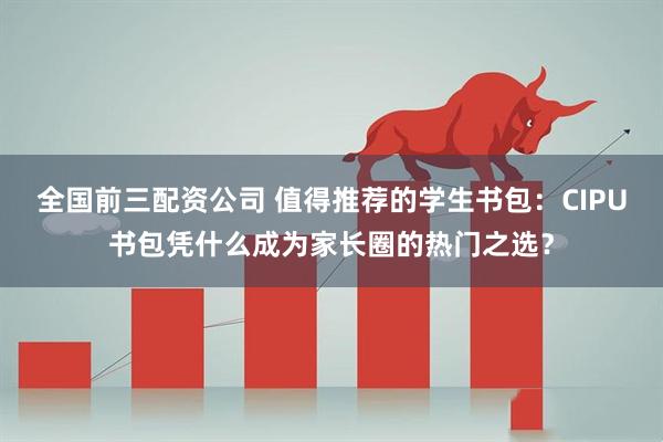全国前三配资公司 值得推荐的学生书包：CIPU书包凭什么成为家长圈的热门之选？