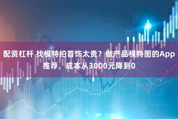 配资杠杆 找模特拍首饰太贵？做产品模特图的App推荐，成本从3000元降到0