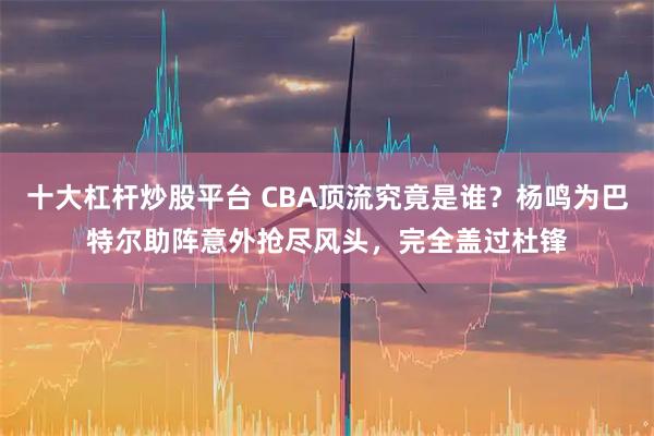 十大杠杆炒股平台 CBA顶流究竟是谁？杨鸣为巴特尔助阵意外抢尽风头，完全盖过杜锋