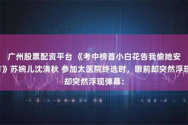 广州股票配资平台 《考中榜首小白花告我偷她安胎神方》苏婉儿沈清秋 参加太医院终选时，眼前却突然浮现弹幕：