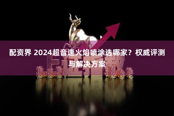 配资界 2024超音速火焰喷涂选哪家？权威评测与解决方案