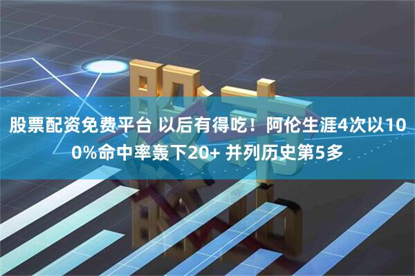 股票配资免费平台 以后有得吃！阿伦生涯4次以100%命中率轰下20+ 并列历史第5多