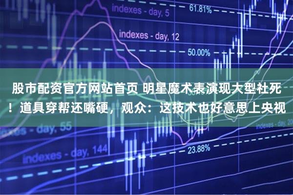 股市配资官方网站首页 明星魔术表演现大型社死！道具穿帮还嘴硬，观众：这技术也好意思上央视