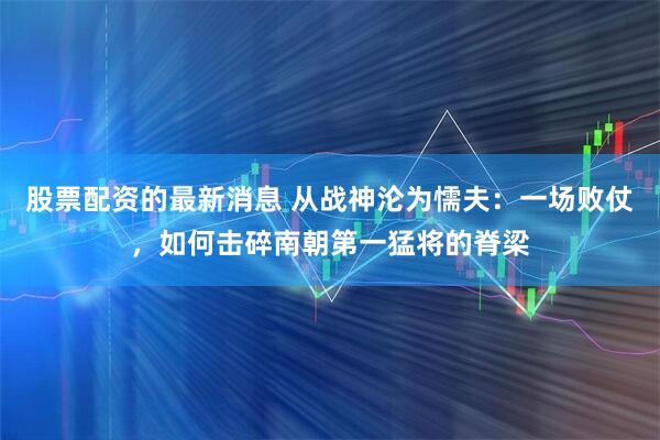 股票配资的最新消息 从战神沦为懦夫：一场败仗，如何击碎南朝第一猛将的脊梁