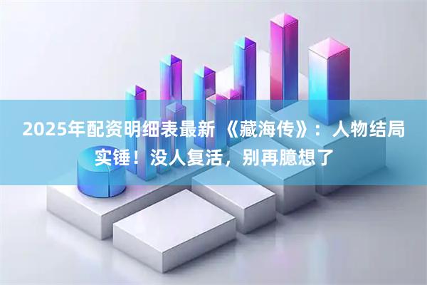 2025年配资明细表最新 《藏海传》：人物结局实锤！没人复活，别再臆想了