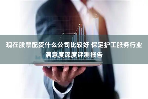 现在股票配资什么公司比较好 保定护工服务行业满意度深度评测报告