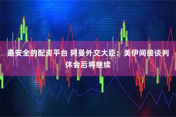 最安全的配资平台 阿曼外交大臣：美伊间接谈判休会后将继续