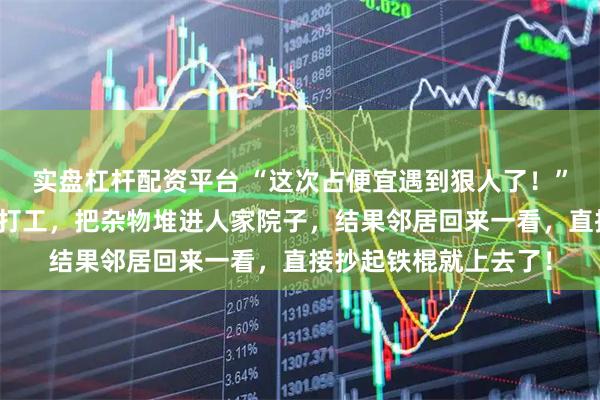 实盘杠杆配资平台 “这次占便宜遇到狠人了！”湖南男子看邻居外出打工，把杂物堆进人家院子，结果邻居回来一看，直接抄起铁棍就上去了！