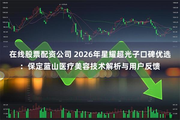 在线股票配资公司 2026年星耀超光子口碑优选：保定蓝山医疗美容技术解析与用户反馈