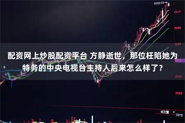 配资网上炒股配资平台 方静逝世，那位枉陷她为特务的中央电视台主持人后来怎么样了？