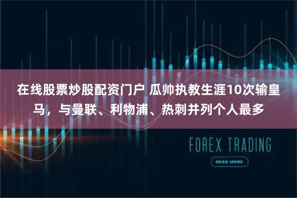 在线股票炒股配资门户 瓜帅执教生涯10次输皇马，与曼联、利物浦、热刺并列个人最多