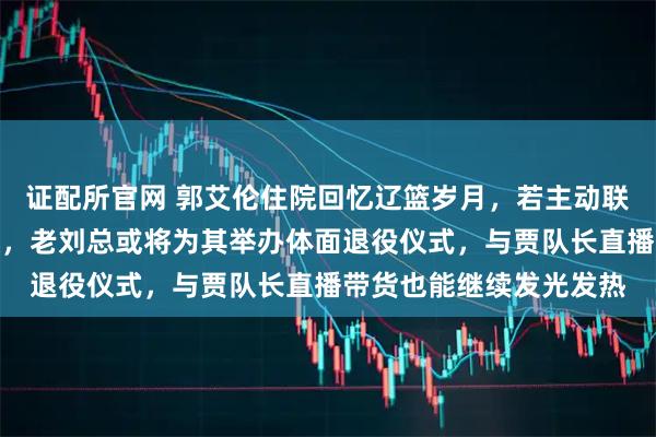 证配所官网 郭艾伦住院回忆辽篮岁月,若主动联系小刘总或可重返球队,老刘总或将为其举办体面退役仪式,与贾队长直播带货也能继续发光发热