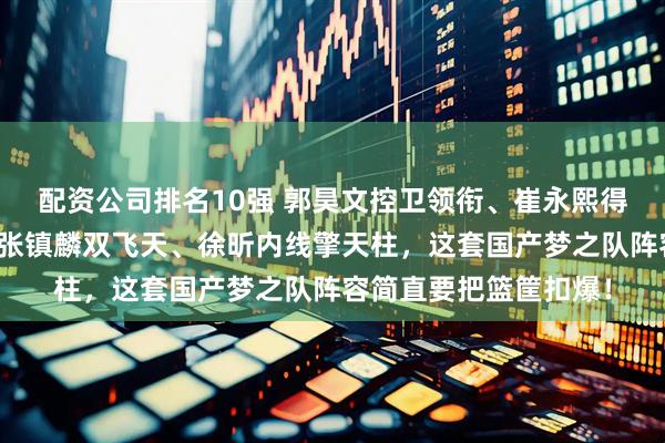 配资公司排名10强 郭昊文控卫领衔、崔永熙得分后卫爆发、曾凡博张镇麟双飞天、徐昕内线擎天柱，这套国产梦之队阵容简直要把篮筐扣爆！