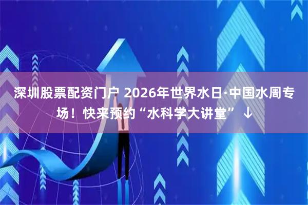 深圳股票配资门户 2026年世界水日·中国水周专场！快来预约“水科学大讲堂” ↓