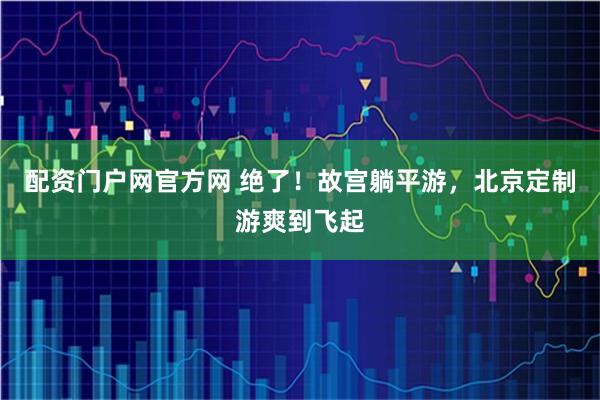 配资门户网官方网 绝了!故宫躺平游,北京定制游爽到飞起
