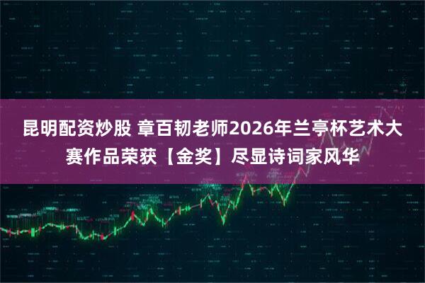 昆明配资炒股 章百韧老师2026年兰亭杯艺术大赛作品荣获【金奖】尽显诗词家风华