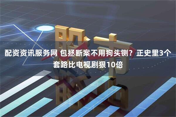 配资资讯服务网 包拯断案不用狗头铡？正史里3个套路比电视剧狠10倍