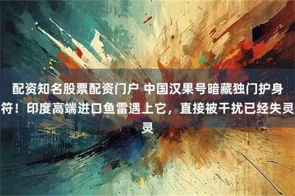 配资知名股票配资门户 中国汉果号暗藏独门护身符！印度高端进口鱼雷遇上它，直接被干扰已经失灵
