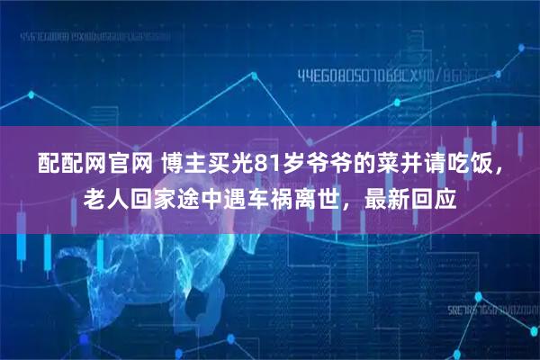 配配网官网 博主买光81岁爷爷的菜并请吃饭，老人回家途中遇车祸离世，最新回应