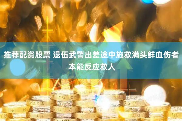 推荐配资股票 退伍武警出差途中施救满头鲜血伤者 本能反应救人