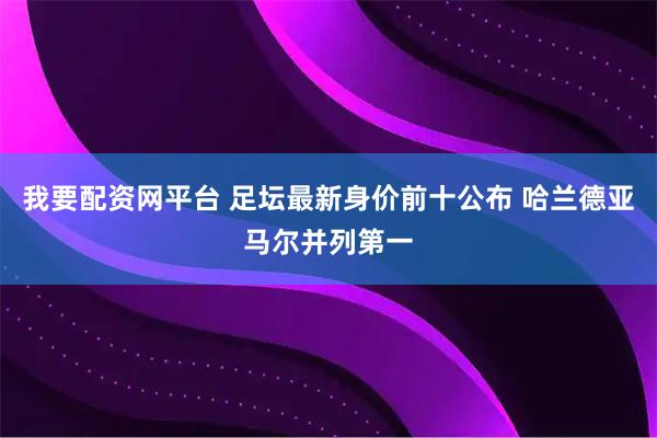 我要配资网平台 足坛最新身价前十公布 哈兰德亚马尔并列第一
