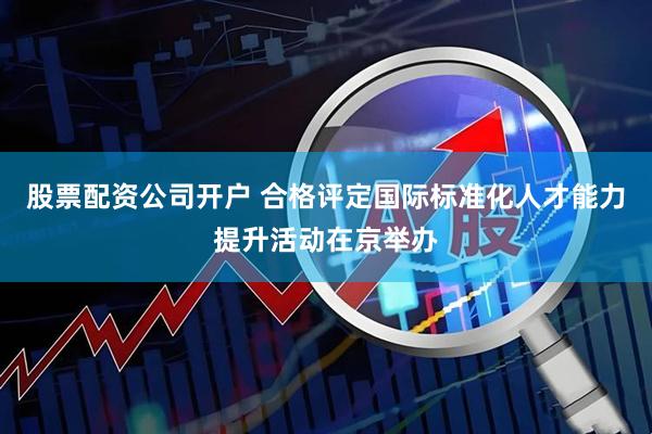 股票配资公司开户 合格评定国际标准化人才能力提升活动在京举办