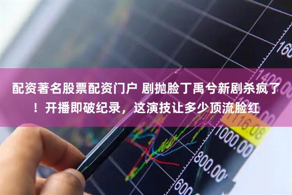 配资著名股票配资门户 剧抛脸丁禹兮新剧杀疯了！开播即破纪录，这演技让多少顶流脸红