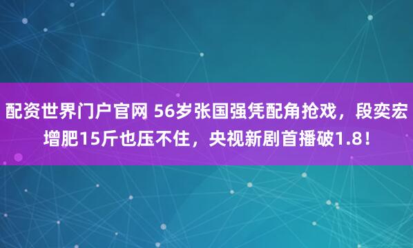 配资世界门户官网 56岁张国强凭配角抢戏，段奕宏增肥15斤也压不住，央视新剧首播破1.8！
