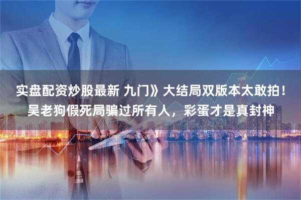 实盘配资炒股最新 九门》大结局双版本太敢拍！吴老狗假死局骗过所有人，彩蛋才是真封神