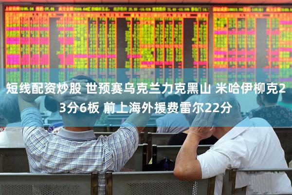 短线配资炒股 世预赛乌克兰力克黑山 米哈伊柳克23分6板 前上海外援费雷尔22分