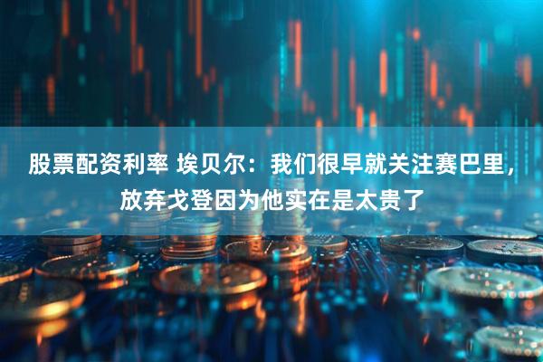 股票配资利率 埃贝尔：我们很早就关注赛巴里，放弃戈登因为他实在是太贵了